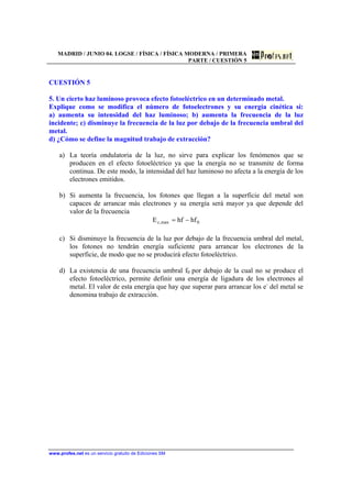 MADRID / JUNIO 04. LOGSE / FÍSICA / FÍSICA MODERNA / PRIMERA
PARTE / CUESTIÓN 5
www.profes.net es un servicio gratuito de Ediciones SM
CUESTIÓN 5
5. Un cierto haz luminoso provoca efecto fotoeléctrico en un determinado metal.
Explique como se modifica el número de fotoelectrones y su energía cinética si:
a) aumenta su intensidad del haz luminoso; b) aumenta la frecuencia de la luz
incidente; c) disminuye la frecuencia de la luz por debajo de la frecuencia umbral del
metal.
d) ¿Cómo se define la magnitud trabajo de extracción?
a) La teoría ondulatoria de la luz, no sirve para explicar los fenómenos que se
producen en el efecto fotoeléctrico ya que la energía no se transmite de forma
continua. De este modo, la intensidad del haz luminoso no afecta a la energía de los
electrones emitidos.
b) Si aumenta la frecuencia, los fotones que llegan a la superficie del metal son
capaces de arrancar más electrones y su energía será mayor ya que depende del
valor de la frecuencia
0max,c hfhfE −=
c) Si disminuye la frecuencia de la luz por debajo de la frecuencia umbral del metal,
los fotones no tendrán energía suficiente para arrancar los electrones de la
superficie, de modo que no se producirá efecto fotoeléctrico.
d) La existencia de una frecuencia umbral f0 por debajo de la cual no se produce el
efecto fotoeléctrico, permite definir una energía de ligadura de los electrones al
metal. El valor de esta energía que hay que superar para arrancar los e-
del metal se
denomina trabajo de extracción.
 