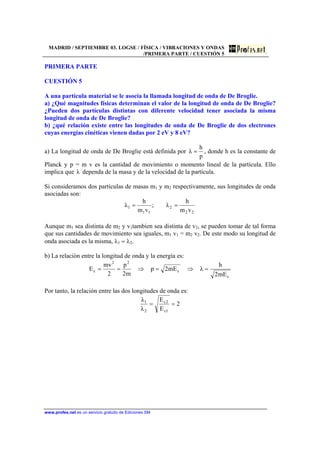 MADRID / SEPTIEMBRE 03. LOGSE / FÍSICA / VIBRACIONES Y ONDAS
/PRIMERA PARTE / CUESTIÓN 5
www.profes.net es un servicio gratuito de Ediciones SM
PRIMERA PARTE
CUESTIÓN 5
A una partícula material se le asocia la llamada longitud de onda de De Broglie.
a) ¿Qué magnitudes físicas determinan el valor de la longitud de onda de De Broglie?
¿Pueden dos partículas distintas con diferente velocidad tener asociada la misma
longitud de onda de De Broglie?
b) ¿qué relación existe entre las longitudes de onda de De Broglie de dos electrones
cuyas energías cinéticas vienen dadas por 2 eV y 8 eV?
a) La longitud de onda de De Broglie está definida por
p
h
λ = , donde h es la constante de
Planck y p = m v es la cantidad de movimiento o momento lineal de la partícula. Ello
implica que λ dependa de la masa y de la velocidad de la partícula.
Si consideramos dos partículas de masas m1 y m2 respectivamente, sus longitudes de onda
asociadas son:
22
2
11
1
vm
h
λ;
vm
h
λ ==
Aunque m1 sea distinta de m2 y v1tambien sea distinta de v2, se pueden tomar de tal forma
que sus cantidades de movimiento sea iguales, m1 v1 = m2 v2. De este modo su longitud de
onda asociada es la misma, λ1 = λ2.
b) La relación entre la longitud de onda y la energía es:
c
c
22
c
mE2
h
λmE2p
m2
p
2
mv
E =⇒=⇒==
Por tanto, la relación entre las dos longitudes de onda es:
2
E
E
λ
λ
1c
2c
2
1
==
 