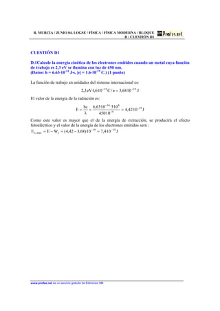 R. MURCIA / JUNIO 04. LOGSE / FÍSICA / FÍSICA MODERNA / BLOQUE
D / CUESTIÓN D1
www.profes.net es un servicio gratuito de Ediciones SM
CUESTIÓN D1
D.1Calcule la energía cinética de los electrones emitidos cuando un metal cuya función
de trabajo es 2.3 eV se ilumina con luz de 450 nm.
(Datos: h = 6.63·10-34
J·s, |e| = 1.6·10-19
C.) (1 punto)
La función de trabajo en unidades del sistema internacional es:
J10·68,3e/C10·6,1·eV3,2 1919 −−
=
El valor de la energía de la radiación es:
J10·42,4
10·450
10·3·10·63,6
λ
hc
E 19
9
834
−
−
−
===
Como este valor es mayor que el de la energía de extracción, se producirá el efecto
fotoeléctrico y el valor de la energía de los electrones emitidos será :
J10·4,710)·68,342,4(WEE 1919
cmax,c
−−
=−=−=
 
