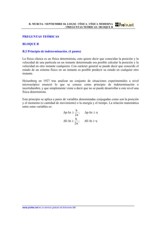 R. MURCIA / SEPTIEMBRE 04. LOGSE / FÍSICA / FÍSICA MODERNA
/ PREGUNTAS TEÓRICAS / BLOQUE B
www.profes.net es un servicio gratuito de Ediciones SM
PREGUNTAS TEÓRICAS
BLOQUE B
B.2 Principio de indeterminación. (1 punto)
La física clásica es un física determinista, esto quiere decir que conocidas la posición y la
velocidad de una partícula en un instante determinado era posible calcular la posición y la
velocidad en otro instante cualquiera. Con carácter general se puede decir que conocido el
estado de un sistema físico en un instante es posible predecir su estado en cualquier otro
instante.
Heisenberg en 1927 tras analizar un conjunto de situaciones experimentales a nivel
microscópico enunció lo que se conoce como principio de indeterminación o
incertidumbre, y que simplemente viene a decir que no se puede desarrollar a este nivel una
física determinista.
Este principio se aplica a pares de variables denominadas conjugadas como son la posición
y el momento (o cantidad de movimiento) o la energía y el tiempo. La relación matemática
entre estas variables es:
η
η
≥≥
≥≥
t∆·E∆;
π2
h
t∆·E∆
x∆·p∆;
π2
h
x∆·p∆
 