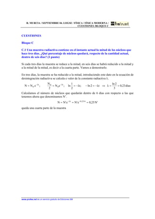 R. MURCIA / SEPTIEMBRE 04. LOGSE / FÍSICA / FÍSICA MODERNA /
CUESTIONES /BLOQUE C
www.profes.net es un servicio gratuito de Ediciones SM
CUESTIONES
Bloque C
C.1 Una muestra radiactiva contiene en el instante actual la mitad de los núcleos que
hace tres días. ¿Qué porcentaje de núcleos quedará, respecto de la cantidad actual,
dentro de seis días? (1 punto)
Si cada tres días la muestra se reduce a la mitad, en seis días se habrá reducido a la mitad y
a la mitad de la mitad, es decir a la cuarta parte. Vamos a demostrarlo.
En tres días, la muestra se ha reducido a la mitad, introduciendo este dato en la ecuación de
desintegración radiactiva se calcula e valor de la constante radiactiva λ.
días23,0
3
2ln
λtλ2ln;tλ
2
1
ln;eN
2
N
;eNN tλ
0
0tλ
0 ==⇒−=−−=== −−
Calculamos el número de núcleos que quedarán dentro de 6 días con respecto a las que
tenemos ahora que denominamos N’.
'N25,0e'Ne'NN 6·23,0tλ
=== −−
queda una cuarta parte de la muestra
 