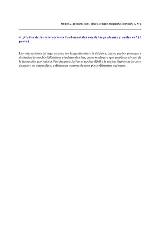 MURCIA / JUNIO98. COU / FÍSICA / FÍSICA MODERNA / OPCIÓN A/ Nº 4
4. ¿Cuáles de las interacciones fundamentales son de largo alcance y cuáles no? (1
punto.)
Las interacciones de largo alcance son la gravitatoria y la eléctrica, que se pueden propagar a
distancias de muchos kilómetros e incluso años luz, como se observa que sucede en el caso de
la interacción gravitatoria. Por otra parte, la fuerza nuclear débil y la nuclear fuerte son de corto
alcance y no tienen efecto a distancias mayores de unos pocos diámetros nucleares.
 