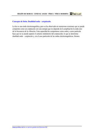 REGIÓN DE MURCIA / JUNIO 01. LOGSE / FÍSICA / FÍSICA MODERNA
www.profes.net es un servicio gratuito de Ediciones SM
Concepto de fotón. Dualidad onda – corpúsculo.
La luz es una onda electromagnética, pero se ha observado en numerosas ocasiones que se puede
comportar como un corpúsculo con una energía que no depende de la amplitud de la onda sino
de la frecuencia de la vibración. Esta capacidad de comportarse como onda y como partícula
hace que no se pueda separar el carácter ondulatorio del corpuscular, lo que se denomina
dualidad onda – corpúsculo y, en el caso particular de las ondas electromagnéticas, fotones.
 