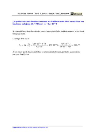 REGIÓN DE MURCIA / JUNIO 01. LOGSE / FÍSICA / FÍSICA MODERNA
www.profes.net es un servicio gratuito de Ediciones SM
¿Se produce corriente fotoeléctrica cuando luz de 400 nm incide sobre un metal con una
función de trabajo de 2,3 eV? Dato: 1 eV = 1,6 · 10-19
J
Se producirá la corriente fotoeléctrica cuando la energía de la luz incidente supere a la función de
trabajo del metal.
La energía de la luz es:
eV11,3
J/eV10·1,6
J10·98,4
J10·98,4
10·400
10·3·10·64,6
19-
-19
19-
9-
8-34
======
λ
ν
hc
hEluz
Al ser mayor que la función de trabajo se arrancarán electrones y, por tanto, aparecerá una
corriente fotoeléctrica.
 