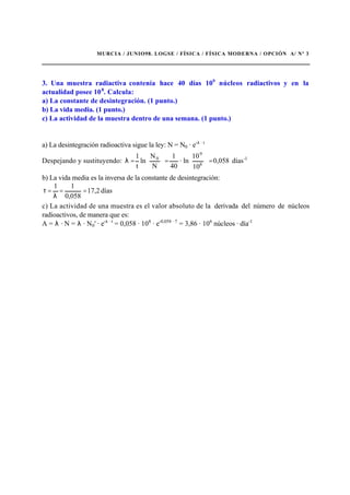 MURCIA / JUNIO98. LOGSE / FÍSICA / FÍSICA MODERNA / OPCIÓN A/ Nº 3
3. Una muestra radiactiva contenía hace 40 días 109
núcleos radiactivos y en la
actualidad posee 108
. Calcula:
a) La constante de desintegración. (1 punto.)
b) La vida media. (1 punto.)
c) La actividad de la muestra dentro de una semana. (1 punto.)
a) La desintegración radioactiva sigue la ley: N = N0 · e-λ · t
Despejando y sustituyendo: días0,058
10
10
ln·
40
1
N
N
ln
t
1 1-
8
9
0
=







=





=λ
b) La vida media es la inversa de la constante de desintegración:
días17,2
0,058
11
==
λ
=τ
c) La actividad de una muestra es el valor absoluto de la derivada del número de núcleos
radioactivos, de manera que es:
A = λ · N = λ · N0' · e-λ · t
= 0,058 · 108
· e-0,058 · 7
= 3,86 · 106
núcleos · día-1
 