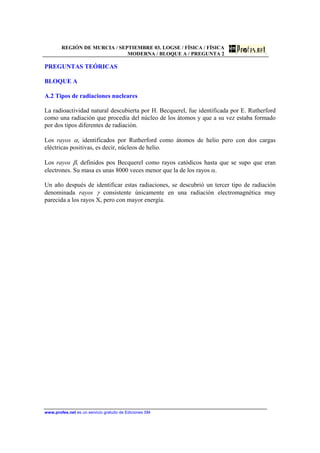 REGIÓN DE MURCIA / SEPTIEMBRE 03. LOGSE / FÍSICA / FÍSICA
MODERNA / BLOQUE A / PREGUNTA 2
www.profes.net es un servicio gratuito de Ediciones SM
PREGUNTAS TEÓRICAS
BLOQUE A
A.2 Tipos de radiaciones nucleares
La radioactividad natural descubierta por H. Becquerel, fue identificada por E. Rutherford
como una radiación que procedía del núcleo de los átomos y que a su vez estaba formado
por dos tipos diferentes de radiación.
Los rayos α, identificados por Rutherford como átomos de helio pero con dos cargas
eléctricas positivas, es decir, núcleos de helio.
Los rayos β, definidos pos Becquerel como rayos catódicos hasta que se supo que eran
electrones. Su masa es unas 8000 veces menor que la de los rayos α.
Un año después de identificar estas radiaciones, se descubrió un tercer tipo de radiación
denominada rayos γ consistente únicamente en una radiación electromagnética muy
parecida a los rayos X, pero con mayor energía.
 