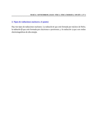 MURCIA / SEPTIEMBRE98. LOGSE / FÍSICA / FÍSICA MODERNA / OPCIÓN A/ Nº 2
2. Tipos de radiaciones nucleares. (1 punto)
Hay tres tipos de radiaciones nucleares. La radiación α que está formada por núcleos de Helio,
la radiación β que está formada por electrones o positrones, y la radiación γ que son ondas
electromagnéticas de alta energía.
 