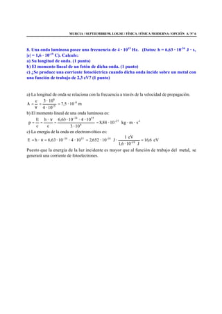 MURCIA / SEPTIEMBRE98. LOGSE / FÍSICA / FÍSICA MODERNA / OPCIÓN A/ Nº 6
8. Una onda luminosa posee una frecuencia de 4 · 1015
Hz. (Datos: h = 6,63 · 10-34
J · s,
|e| = 1,6 · 10-19
C). Calcule:
a) Su longitud de onda. (1 punto)
b) El momento lineal de un fotón de dicha onda. (1 punto)
c) ¿Se produce una corriente fotoeléctrica cuando dicha onda incide sobre un metal con
una función de trabajo de 2,3 eV? (1 punto)
a) La longitud de onda se relaciona con la frecuencia a través de la velocidad de propagación.
m10·5,7
10·4
10·3c -8
15
8
==
ν
=λ
b) El momento lineal de una onda luminosa es:
1-27-
8
15-34
s·m·kg10·84,8
10·3
10·4·10·63,6
c
·h
c
E
p ==
ν
==
c) La energía de la onda en electronvoltios es:
eV6,16
J10·6,1
eV1
·J10·652,210·4·10·63,6·hE 19-
18-1534-
===ν=
Puesto que la energía de la luz incidente es mayor que al función de trabajo del metal, se
generará una corriente de fotoelectrones.
 