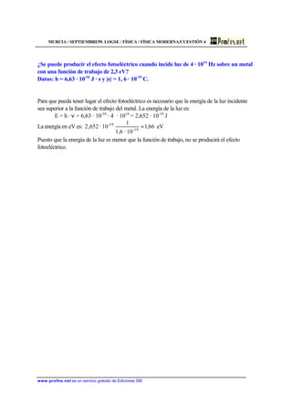 MURCIA / SEPTIEMBRE99. LOGSE / FÍSICA / FÍSICA MODERNA/CUESTIÓN 4
www.profes.net es un servicio gratuito de Ediciones SM
¿Se puede producir el efecto fotoeléctrico cuando incide luz de 4 · 1014
Hz sobre un metal
con una función de trabajo de 2,3 eV?
Datos: h = 6,63 · 10-34
J · s y |e| = 1, 6 · 10-19
C.
Para que pueda tener lugar el efecto fotoeléctrico es necesario que la energía de la luz incidente
sea superior a la función de trabajo del metal. La energía de la luz es:
E = h · ν = 6,63 · 10-34
· 4 · 1014
= 2,652 · 10-19
J
La energía en eV es: eV66,1
10·1,6
1
10·652,2 19-
19-
=
Puesto que la energía de la luz es menor que la función de trabajo, no se producirá el efecto
fotoeléctrico.
 