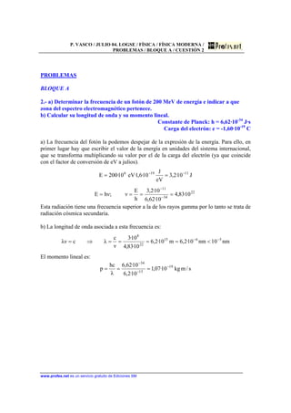 P. VASCO / JULIO 04. LOGSE / FÍSICA / FÍSICA MODERNA /
PROBLEMAS / BLOQUE A / CUESTIÓN 2
www.profes.net es un servicio gratuito de Ediciones SM
PROBLEMAS
BLOQUE A
2.- a) Determinar la frecuencia de un fotón de 200 MeV de energía e indicar a que
zona del espectro electromagnético pertenece.
b) Calcular su longitud de onda y su momento lineal.
Constante de Planck: h = 6,62·10-34
J·s
Carga del electrón: e = -1,60·10-19
C
a) La frecuencia del fotón la podemos despejar de la expresión de la energía. Para ello, en
primer lugar hay que escribir el valor de la energía en unidades del sistema internacional,
que se transforma multiplicando su valor por el de la carga del electrón (ya que coincide
con el factor de conversión de eV a julios).
J10·2,3
eV
J
10·6,1·eV10·200E 11196 −−
==
22
34
11
10·83,4
10·62,6
10·2,3
h
E
ν;νhE ==== −
−
Esta radiación tiene una frecuencia superior a la de los rayos gamma por lo tanto se trata de
radiación cósmica secundaria.
b) La longitud de onda asociada a esta frecuencia es:
nm10nm10·2,6m10·2,6
10·83,4
10·3
ν
c
λcλν 5615
22
8
−−
<====⇒=
El momento lineal es:
s/mkg10·07,1
10·2,6
10·62,6
λ
hc
p 19
15
34
−
−
−
===
 