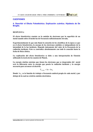 P. VASCO / JULIO 05 LOGSE / FÍSICA / FÍSICA MODERNA / ACTIVIDAD 4
www.profes.net es un servicio gratuito de Ediciones SM
CUESTIONES
4. Describir el Efecto Fotoeléctrico. Explicación cuántica. Hipótesis de De
Broglie.
RESPUESTA:
El efecto fotoeléctrico consiste en la emisión de electrones por la superficie de un
metal cuando sobre él incide luz de frecuencia suficientemente elevada.
Experimentalmente lo que más llamó la atención de los científicos de la época es que
en el efecto fotoeléctrico, la energía de los electrones emitidos es independiente de la
intensidad de la luz incidente. Depende únicamente del valor de la frecuencia de la
radiación incidente. Esto se contradice absolutamente con todo lo conocido hasta la
fecha de física clásica.
La explicación del efecto fotoeléctrico se debe a una interpretación de Einstein
utilizando la teoría de los cuantos de Planck.
La energía cinética máxima que tienen los electrones que se desprenden del metal
será la diferencia entre la energía que poseía la radiación incidente y la energía
necesaria para arrancar al electrón.
0max,c υhυhE −=
Donde 0υh es la función de trabajo o frecuencia umbral propia de cada metal y por
debajo de la cual no existiría emisión electrónica.
 
