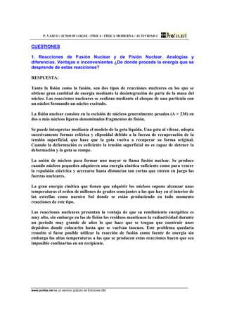 P. VASCO / JUNIO 05 LOGSE / FÍSICA / FÍSICA MODERNA / ACTIVIDAD 1
www.profes.net es un servicio gratuito de Ediciones SM
CUESTIONES
1. Reacciones de Fusión Nuclear y de Fisión Nuclear. Analogías y
diferencias. Ventajas e inconvenientes ¿De donde procede la energía que se
desprende de estas reacciones?
RESPUESTA:
Tanto la fisión como la fusión, son dos tipos de reacciones nucleares en los que se
obtiene gran cantidad de energía mediante la desintegración de parte de la masa del
núcleo. Las reacciones nucleares se realizan mediante el choque de una partícula con
un núcleo formando un núcleo excitado.
La fisión nuclear consiste en la escisión de núcleos generalmente pesados (A > 230) en
dos o más núcleos ligeros denominados fragmentos de fisión.
Se puede interpretar mediante el modelo de la gota líquida. Una gota al vibrar, adopta
sucesivamente formas esférica y elipsoidal debido a la fuerza de recuperación de la
tensión superficial, que hace que la gota vuelva a recuperar su forma original.
Cuando la deformación es suficiente la tensión superficial no es capaz de detener la
deformación y la gota se rompe.
La unión de núcleos para formar uno mayor se llama fusión nuclear. Se produce
cuando núcleos pequeños adquieren una energía cinética suficiente como para vencer
la repulsión eléctrica y acercarse hasta distancias tan cortas que entren en juego las
fuerzas nucleares.
La gran energía cinética que tienen que adquirir los núcleos supone alcanzar unas
temperaturas el orden de millones de grados semejantes a las que hay en el interior de
las estrellas como nuestro Sol donde se están produciendo en todo momento
reacciones de este tipo.
Las reacciones nucleares presentan la ventaja de que su rendimiento energético es
muy alto, sin embargo en las de fisión los residuos mantienen la radiactividad durante
un periodo muy grande de años lo que hace que se tengan que construir unos
depósitos donde colocarlos hasta que se vuelvan inocuos. Este problema quedaría
resuelto si fuese posible utilizar la reacción de fusión como fuente de energía sin
embargo las altas temperaturas a las que se producen estas reacciones hacen que sea
imposible confinarlas en un recipiente.
 
