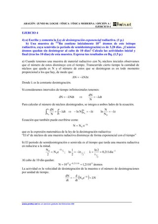 ARAGÓN / JUNIO 04. LOGSE / FÍSICA / FÍSICA MODERNA / OPCIÓN A /
EJERCICO 4
www.profes.net es un servicio gratuito de Ediciones SM
EJERCIO 4
4) a) Escribe y comenta la Ley de desintegración exponencial radiactiva. (1 p.)
b) Una muestra de 222
Rn contiene inicialmente 1012
átomos de este isótopo
radiactivo, cuya semivida (o periodo de semidesintegración) es de 3,28 días. ¿Cuántos
átomos quedan sin desintegrar al cabo de 10 días? Calcula las actividades inicial y
final (tras los 10 días) de esta muestra. Expresa tus resultados en Bq. (1,5 p.)
a) Cuando tenemos una muestra de material radiactivo con N0 núcleos iniciales observamos
que el número de estos disminuye con el tiempo. Transcurrido cierto tiempo la cantidad de
núcleos que queda es N y el número de estos que se desintegran es en todo momento
proporcional a los que hay, de modo que:
t∆NλN∆ −=
Donde λ es la constante desintegración.
Si consideramos intervalos de tiempo infinitesimales tenemos:
dtλ
N
dN
NdtλdN −=⇒−=
Para calcular el número de núcleos desintegrados, se integra a ambos lados de la ecuación.
] tλ
N
N
lntλNlndtλ
N
dN
0
N
N
t
0
N
N 0
0
−=−=−⇒−= ∫∫
Ecuación que también puede escribirse como
tλ
0 e·NN −
=
que es la expresión matemática de la ley de la desintegración radiactiva:
“El nº de núcleos de una muestra radiactiva disminuye de forma exponencial con el tiempo”
b) El periodo de semidesintegración o semivida es el tiempo que tarda una muestra radiactiva
en reducirse a la mitad.
1
2
12
1
tλ
0
0
día211,0
t
2ln
λ;tλ
2
1
ln;eN
2
N 2
1 −
−
==−==
Al cabo de 10 día quedan:
átomos10·21,1e10N 1110·211,012
== −
La actividad es la velocidad de desintegración de la muestra o el número de desintegraciones
por unidad de tiempo.
( ) NλeN
dt
d
dt
dN tλ
0 =−= −
 
