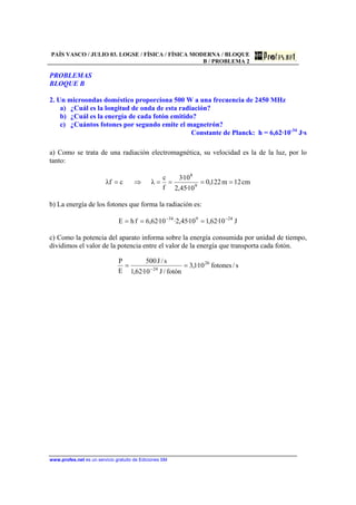 PAÍS VASCO / JULIO 03. LOGSE / FÍSICA / FÍSICA MODERNA / BLOQUE
B / PROBLEMA 2
www.profes.net es un servicio gratuito de Ediciones SM
PROBLEMAS
BLOQUE B
2. Un microondas doméstico proporciona 500 W a una frecuencia de 2450 MHz
a) ¿Cuál es la longitud de onda de esta radiación?
b) ¿Cuál es la energía de cada fotón emitido?
c) ¿Cuántos fotones por segundo emite el magnetrón?
Constante de Planck: h = 6,62·10-34
J·s
a) Como se trata de una radiación electromagnética, su velocidad es la de la luz, por lo
tanto:
cm12m122,0
10·45,2
10·3
f
c
λcfλ 9
8
====⇒=
b) La energía de los fotones que forma la radiación es:
J10·62,110·45,2·10·62,6fhE 24934 −−
===
c) Como la potencia del aparato informa sobre la energía consumida por unidad de tiempo,
dividimos el valor de la potencia entre el valor de la energía que transporta cada fotón.
s/fotones10·1,3
fotón/J10·62,1
s/J500
E
P 26
24
== −
 