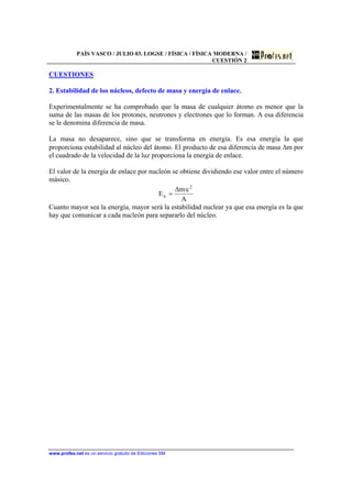 PAÍS VASCO / JULIO 03. LOGSE / FÍSICA / FÍSICA MODERNA /
CUESTIÓN 2
www.profes.net es un servicio gratuito de Ediciones SM
CUESTIONES
2. Estabilidad de los núcleos, defecto de masa y energía de enlace.
Experimentalmente se ha comprobado que la masa de cualquier átomo es menor que la
suma de las masas de los protones, neutrones y electrones que lo forman. A esa diferencia
se le denomina diferencia de masa.
La masa no desaparece, sino que se transforma en energía. Es esa energía la que
proporciona estabilidad al núcleo del átomo. El producto de esa diferencia de masa ∆m por
el cuadrado de la velocidad de la luz proporciona la energía de enlace.
El valor de la energía de enlace por nucleón se obtiene dividiendo ese valor entre el número
másico.
A
c·m∆
E
2
n =
Cuanto mayor sea la energía, mayor será la estabilidad nuclear ya que esa energía es la que
hay que comunicar a cada nucleón para separarlo del núcleo.
 