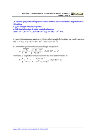 PAÍS VASCO / SEPTIEMBRE99. LOGSE / FÍSICA / FÍSICA MODERNA/
BLOQUE A/PR. 1
www.profes.net es un servicio gratuito de Ediciones SM
Un electrón que parte del reposo se acelera a través de una diferencia de potencial de
100 voltios.
a) ¿Qué energía cinética adquiere?
b) Calcular la longitud de onda asociada al mismo.
Datos: e = -1,6 · 10-19
C, m = 9,1 · 10-31
kg, h = 6,62 · 10-34
J · s.
a) La energía cinética que adquiere es idéntica a la potencial electrostática que pierde, por tanto
será: Ek = -∆Ep = -q · ∆V = 1,6 · 10-19
· 100 = 2,6 · 10-17
J
b) La velocidad que alcanza el electrón al llegar a la placa es:
1-6
31-
17-
k
s·m10·32,7
10·1,9
10·2,6·2
m
E·2
v ===
Finalmente, la longitud de la onda asociada a una masa en movimiento es:
m10·9,9
10·7,32·10·1,9
10·62,6
· vm
h
p
h 11-
631-
-34
====λ
 
