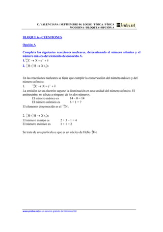 C. VALENCIANA / SEPTIEMBRE 04. LOGSE / FÍSICA / FÍSICA
MODERNA / BLOQUE 6 /OPCIÓN A
www.profes.net es un servicio gratuito de Ediciones SM
BLOQUE 6 - CUESTIONES
Opción A
Completa las siguientes reacciones nucleares, determinando el número atómico y el
número másico del elemento desconocido X.
1. νeXC14
6 ++→ −
2. nXHH 1
0
3
1
3
1 +→+
En las reacciones nucleares se tiene que cumplir la conservación del número másico y del
número atómico.
1. νeXC14
6 ++→ −
La emisión de un electrón supone la disminución en una unidad del número atómico. El
antineutrino no afecta a ninguno de los dos números.
El número másico es 14 – 0 = 14
El número atómico es 6 + 1 = 7
El elemento desconocido es el N14
7 .
2. nXHH 1
0
3
1
3
1 +→+
El número másico es 2 + 3 – 1 = 4
El número atómico es 1 + 1 = 2
Se trata de una partícula α que es un núcleo de Helio He4
2
 