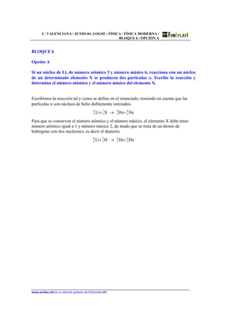 C. VALENCIANA / JUNIO 04. LOGSE / FÍSICA / FÍSICA MODERNA /
BLOQUE 6 / OPCIÓN A
www.profes.net es un servicio gratuito de Ediciones SM
BLOQUE 6
Opción A
Si un núcleo de Li, de número atómico 3 y número másico 6, reacciona con un núcleo
de un determinado elemento X se producen dos partículas α. Escribe la reacción y
determina el número atómico y el número másico del elemento X.
Escribimos la reacción tal y como se define en el enunciado, teniendo en cuenta que las
partículas α son núcleos de helio doblemente ionizados:
HeHeXLi 4
2
4
2
?
?
6
3 +→+
Para que se conserven el número atómico y el número másico, el elemento X debe tener
número atómico igual a 1 y número másico 2, de modo que se trata de un átomo de
hidrógeno con dos nucleones, es decir el deuterio.
HeHeHLi 4
2
4
2
2
1
6
3 +→+
 