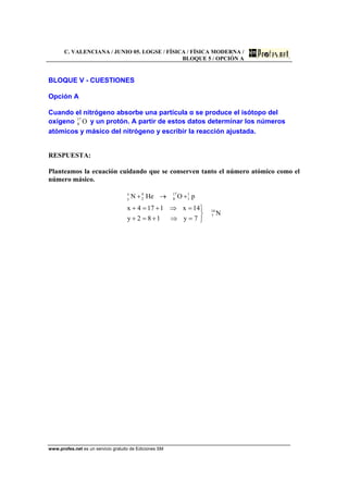 C. VALENCIANA / JUNIO 05. LOGSE / FÍSICA / FÍSICA MODERNA /
BLOQUE 5 / OPCIÓN A
www.profes.net es un servicio gratuito de Ediciones SM
BLOQUE V - CUESTIONES
Opción A
Cuando el nitrógeno absorbe una partícula α se produce el isótopo del
oxígeno O17
8 y un protón. A partir de estos datos determinar los números
atómicos y másico del nitrógeno y escribir la reacción ajustada.
RESPUESTA:
Planteamos la ecuación cuidando que se conserven tanto el número atómico como el
número másico.
N
7y182y
14x1174x
pOHeN
14
7
1
1
17
8
4
2
x
y
⎭
⎬
⎫
=⇒+=+
=⇒+=+
+→+
 