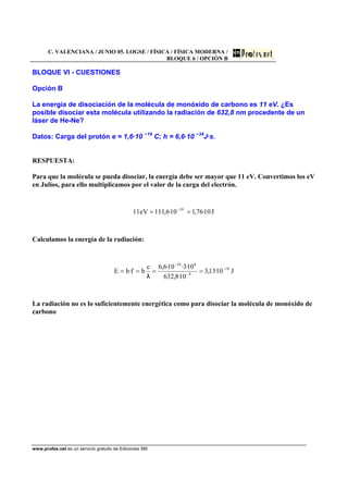 C. VALENCIANA / JUNIO 05. LOGSE / FÍSICA / FÍSICA MODERNA /
BLOQUE 6 / OPCIÓN B
www.profes.net es un servicio gratuito de Ediciones SM
BLOQUE VI - CUESTIONES
Opción B
La energía de disociación de la molécula de monóxido de carbono es 11 eV. ¿Es
posible disociar esta molécula utilizando la radiación de 632,8 nm procedente de un
láser de He-Ne?
Datos: Carga del protón e = 1,6·10 −19
C; h = 6,6·10 −34
J·s.
RESPUESTA:
Para que la molécula se pueda disociar, la energía debe ser mayor que 11 eV. Convertimos los eV
en Julios, para ello multiplicamos por el valor de la carga del electrón.
J10·76,110·6,1·11eV11 19
== −
Calculamos la energía de la radiación:
J10·13,3
10·8,632
10·3·10·6,6c
hf·hE 19
9
834
−
−
−
====
λ
La radiación no es lo suficientemente energética como para disociar la molécula de monóxido de
carbono
 