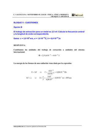 C. VALENCIANA / SEPTIEMBRE 05. LOGSE / FÍSICA / FÍSICA MODERNA
/ BLOQUE 5 / OPCIÓN B
www.profes.net es un servicio gratuito de Ediciones SM
BLOQUE V - CUESTIONES
Opción B
El trabajo de extracción para un metal es 2,5 eV. Calcula la frecuencia umbral
y la longitud de onda correspondiente.
Datos: c = 3,0·108
m/s, e = 1,6·10−19
C, h = 6,6·10−34
Js
RESPUESTA:
Cambiamos las unidades del trabajo de extracción a unidades del sistema
internacional.
J10·410·6,1·5,2 1919 −−
==Φ
La energía de los fotones de una radiación viene dada por la expresión:
nm495m10·95,4
10·06,6
10·3
f
c
cf
Hz10·06,6
10·6,6
10·4
ffhE
7
14
8
14
34
19
====⇒=
==⇒=
−
−
−
−
λλ
 