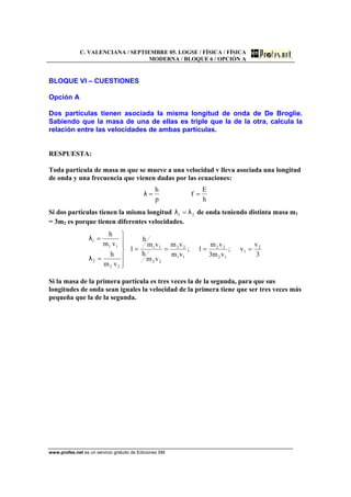 C. VALENCIANA / SEPTIEMBRE 05. LOGSE / FÍSICA / FÍSICA
MODERNA / BLOQUE 6 / OPCIÓN A
www.profes.net es un servicio gratuito de Ediciones SM
BLOQUE VI – CUESTIONES
Opción A
Dos partículas tienen asociada la misma longitud de onda de De Broglie.
Sabiendo que la masa de una de ellas es triple que la de la otra, calcula la
relación entre las velocidades de ambas partículas.
RESPUESTA:
Toda partícula de masa m que se mueve a una velocidad v lleva asociada una longitud
de onda y una frecuencia que vienen dadas por las ecuaciones:
h
E
f
p
h
==λ
Si dos partículas tienen la misma longitud 21 λλ = de onda teniendo distinta masa m1
= 3m2 es porque tienen diferentes velocidades.
3
v
v;
vm3
vm
1;
vm
vm
vm
h
vm
h
1
vm
h
vm
h
2
1
12
22
11
22
22
11
22
2
11
1
====
⎪
⎪
⎭
⎪
⎪
⎬
⎫
=
=
λ
λ
Si la masa de la primera partícula es tres veces la de la segunda, para que sus
longitudes de onda sean iguales la velocidad de la primera tiene que ser tres veces más
pequeña que la de la segunda.
 