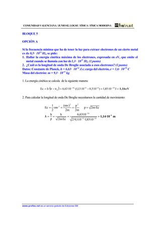 COMUNIDAD VALENCIANA / JUNIO 02. LOGSE / FÍSICA / FÍSICA MODERNA
www.profes.net es un servicio gratuito de Ediciones SM
BLOQUE 5
OPCIÓN A
Si la frecuencia mínima que ha de tener la luz para extraer electrones de un cierto metal
es de 8,5· 1014
Hz, se pide:
1. Hallar la energía cinética máxima de los electrones, expresada en eV, que emite el
metal cuando se ilumnia con luz de1,3· 1015
Hz. (1 punto)
2. ¿Cuál es la longitud de onda De Broglie asociada a esos electrones? (1 punto)
Datos: Constante de Planck, h = 6,63· 10-34
J.s; carga del electrón, e = 1,6· 10-19
C
Masa del electrón: m = 9,1· 10-31
kg
1. La energía cinética se calcula de la siguiente manera:
( ) eV1,16==−=ν−ν= −−
J10·85,1)10·5,810·13,1·(10·63,6·hEc 19141534
0
2. Para calcular la longitud de onda De Broglie necesitamos la cantidad de movimiento:
m1,14·10 9−
−−
−
====λ
=⇒===
1931
34
22
2
10·85,1·10·1,9·2
10·63,6
Ec·m2
h
p
h
Ec·m2p
m2
p
m2
)mv(
mv·
2
1
Ec
 