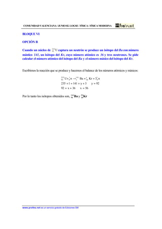 COMUNIDAD VALENCIANA / JUNIO 02. LOGSE / FÍSICA / FÍSICA MODERNA
www.profes.net es un servicio gratuito de Ediciones SM
BLOQUE VI
OPCIÓN B
Cuando un núcleo de U235
92 captura un neutrón se produce un isótopo del Ba con número
mástico 141, un isótopo del Kr, cuyo número atómico es 36 y tres neutrones. Se pide
calcular el número atómico del isótopo del Ba y el número másico del isótopo del Kr.
Escribimos la reacción que se produce y hacemos el balance de los números atómicos y másicos:
56x36x92
92y3y1411235
n3KrBanU 1
0
y
36
141
x
1
0
235
92
=⇒+=
=⇒++=+
++→+
Por lo tanto los isótopos obtenidos son, KrBa 92
36
141
56 y
 