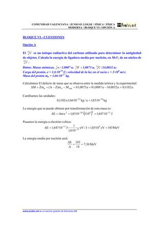 COMUNIDAD VALENCIANA / JUNIO 03. LOGSE / FÍSICA / FÍSICA
MODERNA / BLOQUE VI / OPCIÓN A
www.profes.net es un servicio gratuito de Ediciones SM
BLOQUE VI - CUESTIONES
Opción A
El C14
6 es un isótopo radiactivo del carbono utilizado para determinar la antigüedad
de objetos. Calcula la energía de ligadura media por nucleón, en MeV, de un núcleo de
C14
6 .
Datos: Masas atómicas, n1
0 : 1,0087 u, H1
1 : 1,0073 u, C14
6 :14,0032 u;
Carga del protón, e = 1,6·10-19
C; velocidad de la luz en el vacío c = 3·108
m/s;
Masa del protón mp = 1,66·10-27
kg.
Calculamos El defecto de masa que se observa entre la medida teórica y la experimental:
u1102,0u0032,14u0087,1·8u0073,1·6Mm)ZA(ZmM∆ expnp =−+=−−+=
Cambiamos las unidades:
kg10·83,1u/kg10·66,1·u1102,0 2827 −−
=
La energía que se puede obtener por transformación de esta masa es:
( ) J10·647,110·3·10·83,1c·m∆E∆ 1128282 −−
===
Pasamos la energía a electrón-voltios:
MeV103eV10·03,1J/eV
10·6,1
1
·J10·647,1E∆ 8
19
11
=== −
−
La energía media por nucleón será:
MeV36,7
14
103
A
E∆
==
 