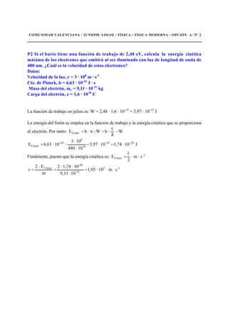 COMUNIDAD VALENCIANA / JUNIO98. LOGSE / FÍSICA / FÍSICA MODERNA / OPCIÓN A/ Nº 2
P2 Si el bario tiene una función de trabajo de 2,48 eV, calcula la energía cinética
máxima de los electrones que emitirá al ser iluminado con luz de longitud de onda de
480 nm. ¿Cuál es la velocidad de estos electrones?
Datos:
Velocidad de la luz, c = 3 · 108
m · s-1
Cte. de Planck, h = 6,63 · 10-34
J · s
Masa del electrón, me = 9,11 · 10-31
kg
Carga del electrón, e = 1,6 · 10-l9
C
La función de trabajo en julios es: W = 2,48 · 1,6 · 10-19
= 3,97 · 10-19
J
La energía del fotón se emplea en la función de trabajo y la energía cinética que se proporciona
al electrón. Por tanto: W-
c
·hW-·hECmax
λ
=ν=
J10·1,7410·3,97-
10·480
10·3
·10·6,63E 20-19-
9-
8
34-
Cmax ==
Finalmente, puesto que la energía cinética es: · vm·
2
1
E 2
Cmax =
s·m10·1,95
10·9,11
10·1,74·2
m
E·2
v 1-5
31-
-20
Cmax
===
 
