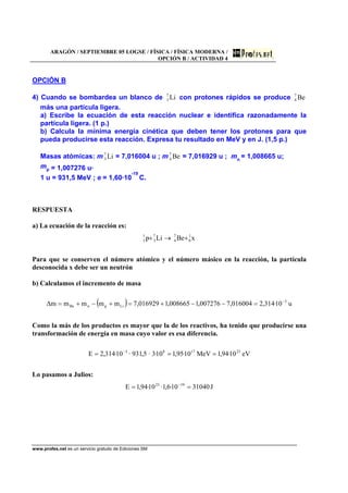 ARAGÓN / SEPTIEMBRE 05 LOGSE / FÍSICA / FÍSICA MODERNA /
OPCIÓN B / ACTIVIDAD 4
www.profes.net es un servicio gratuito de Ediciones SM
OPCIÓN B
4) Cuando se bombardea un blanco de Li7
3 con protones rápidos se produce Be7
4
más una partícula ligera.
a) Escribe la ecuación de esta reacción nuclear e identifica razonadamente la
partícula ligera. (1 p.)
b) Calcula la mínima energía cinética que deben tener los protones para que
pueda producirse esta reacción. Expresa tu resultado en MeV y en J. (1,5 p.)
Masas atómicas: m Li7
3 = 7,016004 u ; m Be7
4 = 7,016929 u ; mn
= 1,008665 u;
mp = 1,007276 u.
1 u = 931,5 MeV ; e = 1,60·10
-19
C.
RESPUESTA
a) La ecuación de la reacción es:
xBeLip 1
0
7
4
7
3
1
1 +→+
Para que se conserven el número atómico y el número másico en la reacción, la partícula
desconocida x debe ser un neutrón
b) Calculamos el incremento de masa
( ) u10·314,2016004,7007276,1008665,1016929,7mmmmm∆ 3
LipnBe
−
=−−+=+−+=
Como la más de los productos es mayor que la de los reactivos, ha tenido que producirse una
transformación de energía en masa cuyo valor es esa diferencia.
eV10·94,1MeV10·95,110·3·5,931·10·314,2E 231783
=== −
Lo pasamos a Julios:
J3104010·6,1·10·94,1E 1923
== −
 