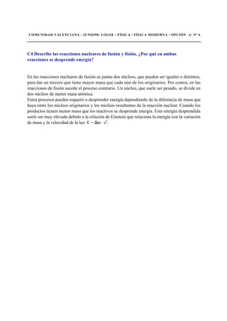 COMUNIDAD VALENCIANA / JUNIO98. LOGSE / FÍSICA / FÍSICA MODERNA / OPCIÓN A/ Nº 6
C4 Describe las reacciones nucleares de fusión y fisión. ¿Por qué en ambas
reacciones se desprende energía?
En las reacciones nucleares de fusión se juntas dos núcleos, que pueden ser iguales o distintos,
para dar un tercero que tiene mayor masa que cada uno de los originarios. Por contra, en las
reacciones de fisión sucede el proceso contrario. Un núcleo, que suele ser pesado, se divide en
dos núcleos de menor masa atómica.
Estos procesos pueden requerir o desprender energía dependiendo de la diferencia de masa que
haya entre los núcleos originarios y los núcleos resultantes de la reacción nuclear. Cuando los
productos tienen menor masa que los reactivos se desprende energía. Esta energía desprendida
suele ser muy elevada debido a la relación de Einstein que relaciona la energía con la variación
de masa y la velocidad de la luz: E = ∆m · c2
.
 