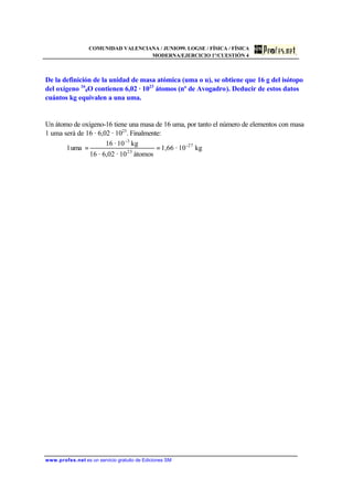 COMUNIDAD VALENCIANA / JUNIO99. LOGSE / FÍSICA / FÍSICA
MODERNA/EJERCICIO 1º/CUESTIÓN 4
www.profes.net es un servicio gratuito de Ediciones SM
De la definición de la unidad de masa atómica (uma o u), se obtiene que 16 g del isótopo
del oxígeno 16
8O contienen 6,02 · 1023
átomos (nº de Avogadro). Deducir de estos datos
cuántos kg equivalen a una uma.
Un átomo de oxígeno-16 tiene una masa de 16 uma, por tanto el número de elementos con masa
1 uma será de 16 · 6,02 · 1023
. Finalmente:
kg10·1,66
átomos10·6,02·16
kg10·16
uma1 27-
23
-3
==
 