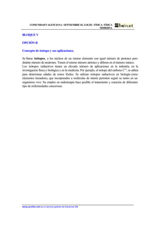 COMUNIDADVALENCIANA / SEPTIEMBRE 02. LOGSE / FÍSICA / FÍSICA
MODERNA
www.profes.net es un servicio gratuito de Ediciones SM
BLOQUE V
OPCIÓN B
Concepto de isótopo y sus aplicaciones.
Se llama isótopos, a los núcleos de un mismo elemento con igual número de protones pero
distinto número de neutrones. Tienen el mismo número atómico y difieren en el número másico.
Los isótopos radiactivos tienen un elevado número de aplicaciones en la industria, en la
investigación física y biológica y en la medicina. Por ejemplo, el isótopo del carbono C14
, se utiliza
para determinar edades de restos fósiles. Se utilizan isótopos radiactivos en biología como
elementos trazadores, que incorporados a moléculas de interés permiten seguir su rastro en un
organismo vivo. Su empleo en radioterapia hace posible el tratamiento y curación de diferentes
tipo de enfermedades cancerosas.
 
