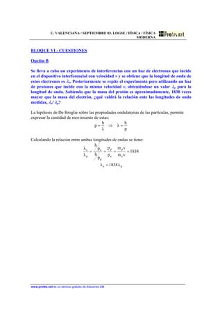 C. VALENCIANA / SEPTIEMBRE 03. LOGSE / FÍSICA / FÍSICA
MODERNA
www.profes.net es un servicio gratuito de Ediciones SM
BLOQUE VI - CUESTIONES
Opción B
Se lleva a cabo un experimento de interferencias con un haz de electrones que incide
en el dispositivo interferencial con velocidad v y se obtiene que la longitud de onda de
estos electrones es λe. Posteriormente se repite el experimento pero utilizando un haz
de protones que incide con la misma velocidad v, obteniéndose un valor λp para la
longitud de onda. Sabiendo que la masa del protón es aproximadamente, 1838 veces
mayor que la masa del electrón, ¿qué valdrá la relación ente las longitudes de onda
medidas, λe/ λp?
La hipótesis de De Broglie sobre las propiedades ondulatorias de las partículas, permite
expresar la cantidad de movimiento de estas:
p
h
λ
λ
h
p =⇒=
Calculando la relación entre ambas longitudes de ondas se tiene:
pe
e
p
e
p
p
e
p
e
λ1838λ
1838
vm
vm
p
p
p
h
p
h
λ
λ
=
====
 