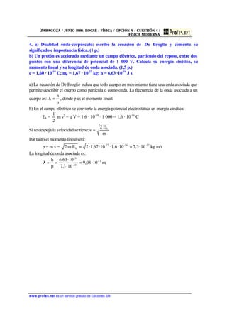 ZARAGOZA / JUNIO 2000. LOGSE / FÍSICA / OPCIÓN A / CUESTIÓN 4 /
FÍSICA MODERNA
www.profes.net es un servicio gratuito de Ediciones SM
4. a) Dualidad onda-corpúsculo: escribe la ecuación de De Broglie y comenta su
significado e importancia física. (1 p.)
b) Un protón es acelerado mediante un campo eléctrico, partiendo del reposo, entre dos
puntos con una diferencia de potencial de 1 000 V. Calcula su energía cinética, su
momento lineal y su longitud de onda asociada. (1,5 p.)
e = 1,60 · 10-19
C; mp = 1,67 · 10-27
kg; h = 6,63 ·10-34
J s
a) La ecuación de De Broglie indica que todo cuerpo en movimiento tiene una onda asociada que
permite describir el cuerpo como partícula o como onda. La frecuencia de la onda asociada a un
cuerpo es:
p
h
=λ , donde p es el momento lineal.
b) En el campo eléctrico se convierte la energía potencial electrostática en energía cinética:
Ek =
2
1
m v2
= q V = 1,6 · 10-19
· 1 000 = 1,6 · 10-16
C
Si se despeja la velocidad se tiene:
m
E2
v k
=
Por tanto el momento lineal será:
p = m v = m/skg10·3,710·1,6·10·1,67·2Em2 -22-16-27
k ==
La longitud de onda asociada es:
m10·08,9
10·3,7
10·63,6
p
h 13-
22-
-34
===λ
 