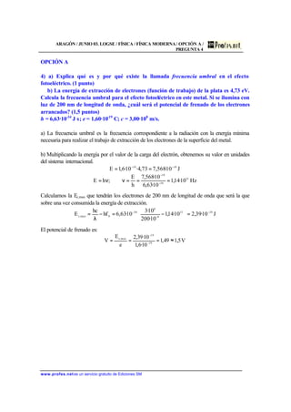 ARAGÓN / JUNIO 03. LOGSE / FÍSICA / FÍSICA MODERNA/ OPCIÓN A /
PREGUNTA 4
www.profes.net es un servicio gratuito de Ediciones SM
OPCIÓN A
4) a) Explica qué es y por qué existe la llamada frecuencia umbral en el efecto
fotoeléctrico. (1 punto)
b) La energía de extracción de electrones (función de trabajo) de la plata es 4,73 eV.
Calcula la frecuencia umbral para el efecto fotoeléctrico en este metal. Si se ilumina con
luz de 200 nm de longitud de onda, ¿cuál será el potencial de frenado de los electrones
arrancados? (1,5 puntos)
h = 6,63·10-34
J s; e = 1,60·10-19
C; c = 3,00·108
m/s.
a) La frecuencia umbral es la frecuencia correspondiente a la radiación con la energía mínima
necesaria para realizar el trabajo de extracción de los electrones de la superficie del metal.
b) Multiplicando la energía por el valor de la carga del electrón, obtenemos su valor en unidades
del sistema internacional.
J10·568,773,4·10·6,1E 1919 −−
==
Hz10·14,1
10·63,6
10·568,7
h
E
;hE 15
34
19
===ν⇒ν= −
−
Calculamos la Ec,max que tendrán los electrones de 200 nm de longitud de onda que será la que
sobre una vez consumida la energía de extracción.
J10·39,210·14,1
10·200
10·3
10·63,6hf
hc
E 1915
9
8
34
0max,c
−
−
−
=





−=−
λ
=
El potencial de frenado es:
V5,149,1
10·6,1
10·39,2
e
E
V 19
19
max,c
≈=== −
−
 