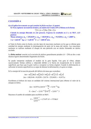 ARAGÓN / SEPTIEMBRE 04. LOGSE / FÍSICA / FÍSICA MODERNA
/ OPCIÓN B / CUESTIÓN 4
www.profes.net es un servicio gratuito de Ediciones SM
CUESTIÓN 4
4) a) Explica brevemente en qué consiste la fisión nuclear. (1 punto)
b) Tras capturar un neutrón térmico, un núcleo de Uranio 235 se fisiona en la forma
n3KrBanU 1
0
92
36
141
56
1
0
235
92 ++→+
Calcula la energía liberada en este proceso. Expresa tu resultado en J y en MeV. (1,5
puntos)
Masas atómicas: mU
= 235,0439 u ; mBa
= 140,9140 u ; mKr
= 91,9250 u ; mn
= 1,0087 u.
1 u = 1,66·10
-27
kg ; e = 1,60·10
-19
C ; c = 3,00·10
8
m/s.
a) Tanto la fisión como la fusión, son dos tipos de reacciones nucleares en los que se obtiene gran
cantidad de energía mediante la desintegración de parte de la masa del núcleo. Las reacciones
nucleares se realizan mediante el choque de una partícula con un núcleo formando un núcleo
excitado.
La fisión nuclear consiste en la escisión de núcleos generalmente pesados (A > 230) en dos o más
núcleos ligeros denominados fragmentos de fisión.
Se puede interpretar mediante el modelo de la gota líquida. Una gota al vibrar, adopta
sucesivamente formas esférica y elipsoidal debido a la fuerza de recuperación de la tensión
superficial, que hace que la gota vuelva a recuperar su forma original. Cuando la deformación es
suficiente la tensión superficial no es capaz de detener la deformación y la gota se rompe.
b) La energía de la reacción procede del defecto de masa que se produce.
( ) ( ) ( ) ( ) ( )
u1875,00439,2350174,29250,919140,140m∆
nmUmnm3KrmBamm∆ 1
0
235
92
1
0
92
36
141
56
−=−++=
−−++=
Escribimos el defecto de masa en unidades del sistema internacional para obtener el valor de la
energía en Julios.
( ) J10·8,210·3·10·1,3c·m∆E
kg10·1,3
u
kg
10·66,1·u1875,0m∆
1128282
2827
−−
−−
===
==
Hacemos el cambio de unidades para escribirlo en MeV.
MeV175eV10·75,1
10·6,1
10·8,2
E 8
19
11
=== −
−
 