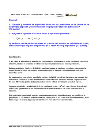PRINCIPADO DE ASTURIAS / JUNIO 05. LOGSE / FÍSICA / FÍSICA MODERNA /
OPCIÓN 5
www.profes.net es un servicio gratuito de Ediciones SM
Opción 5
1.- Enuncia y comenta el significado físico de los postulados de la Teoría de la
Relatividad Especial. ¿Recuerdas quién los propuso y el año de publicación?
(1,2 puntos)
2.- a) Ajusta la siguiente reacción e indica el tipo al que pertenece:
n3InRhnPu 1
0
133
49
1
0
239
94 ++→+
b) Sabiendo que la pérdida de masa en la fisión del plutonio es del orden del 0,05%,
calcula la energía en julios desprendida en la fisión de 10Kg de plutonio. (1,3 puntos)
RESPUESTA:
1. En 1905, A. Einstein tras analizar las consecuencias de la ausencia de un sistema de referencia
absoluto, enunció la teoría de la relatividad especial, fundamentada en dos postulados.
Primer postulado. Las leyes de la física pueden expresarse mediante ecuaciones que poseen la
misma forma en todos los sistemas de referencia que se mueven a velocidad constante unos
respecto a otros.
De no cumplirse este primer postulado, las leyes de la física tendrían distintas ecuaciones en dos
sistemas de referencia en movimiento relativo con velocidad uniforme uno con respecto al otro.
De esas diferencias podría deducirse cual de los dos está en movimiento y cual en reposo.
Segundo postulado. La velocidad de la luz en el vacío es de 3 ·108
m/s y su valor no depende del
observador que la mide ni del movimiento de la fuente luminosa. Por tanto esta velocidad es
absoluta.
Este postulado quiere decir que dos sucesos supuestamente simultáneos solo son posibles si se
producen a la vez a través de la información visual, pero la luz ya no tiene velocidad infinita, sino
finita luego los sucesos dejan de ser simultáneos para observadores diferentes.
 