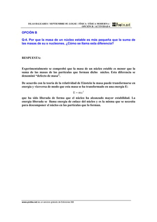 ISLAS BALEARES / SEPTIEMBRE 05. LOGSE / FÍSICA / FÍSICA MODERNA /
OPCIÓN B / ACTIVIDAD 4
www.profes.net es un servicio gratuito de Ediciones SM
OPCIÓN B
Q-4. Por que la masa de un núcleo estable es más pequeña que la suma de
las masas de su s nucleones. ¿Cómo se llama esta diferencia?
RESPUESTA:
Experimentalmente se comprobó que la masa de un núcleo estable es menor que la
suma de las masas de las partículas que forman dicho núcleo. Esta diferencia se
denominó “defecto de masa”.
De acuerdo con la teoría de la relatividad de Einstein la masa puede transformarse en
energía y viceversa de modo que esta masa se ha transformado en una energía E:
2
cmE =
que ha sido liberada de forma que el núcleo ha alcanzado mayor estabilidad. La
energía liberada se llama energía de enlace del núcleo y es la misma que se necesita
para descomponer el núcleo en las partículas que lo forman.
 