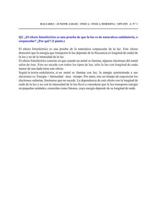 BALEARES / JUNIO98. LOGSE / FÍSICA / FÍSICA MODERNA / OPCIÓN A/ Nº 3
Q3. ¿El efecto fotoeléctrico es una prueba de que la luz es de naturaleza ondulatoria, o
corpuscular? ¿Por qué? (1 punto.)
El efecto fotoeléctrico es una prueba de la naturaleza corpuscular de la luz. Este efecto
demostró que la energía que transporta la luz depende de la frecuencia (o longitud de onda) de
la luz y no de la intensidad de la luz.
El efecto fotoeléctrico consiste en que cuando un metal se ilumina, algunos electrones del metal
salen de éste. Esto no sucede con todos los tipos de luz, sólo la luz con longitud de onda
menor de una dada tiene este efecto.
Según la teoría ondulatoria, si un metal se ilumina con luz, la energía suministrada a sus
electrones es: Energía = Intensidad · área · tiempo. Por tanto, tras un tiempo de exposición los
electrones saltarían, fenómeno que no sucede. La dependencia de este efecto con la longitud de
onda de la luz y no con la intensidad de la luz llevó a considerar que la luz transporta energía
en pequeñas unidades, conocidas como fotones, cuya energía depende de su longitud de onda.
 