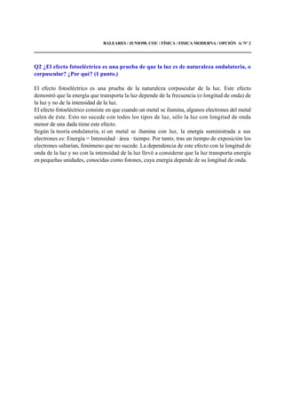 BALEARES / JUNIO98. COU / FÍSICA / FISICA MODERNA / OPCIÓN A/ Nº 2
Q2 ¿El efecto fotoeléctrico es una prueba de que la luz es de naturaleza ondulatoria, o
corpuscular? ¿Por qué? (1 punto.)
El efecto fotoeléctrico es una prueba de la naturaleza corpuscular de la luz. Este efecto
demostró que la energía que transporta la luz depende de la frecuencia (o longitud de onda) de
la luz y no de la intensidad de la luz.
El efecto fotoeléctrico consiste en que cuando un metal se ilumina, algunos electrones del metal
salen de éste. Esto no sucede con todos los tipos de luz, sólo la luz con longitud de onda
menor de una dada tiene este efecto.
Según la teoría ondulatoria, si un metal se ilumina con luz, la energía suministrada a sus
electrones es: Energía = Intensidad · área · tiempo. Por tanto, tras un tiempo de exposición los
electrones saltarían, fenómeno que no sucede. La dependencia de este efecto con la longitud de
onda de la luz y no con la intensidad de la luz llevó a considerar que la luz transporta energía
en pequeñas unidades, conocidas como fotones, cuya energía depende de su longitud de onda.
 