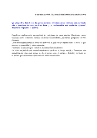 BALEARES / JUNIO98. COU / FÍSICA / FÍSICA MODERNA / OPCIÓN B/ Nº 2
Q2 ¿Se podría dar el caso de que un mismo e idéntico núcleo emitiera una partícula
alfa, a continuación una partícula beta, y a continuación una radiación gamma?
Razona la respuesta. (1 punto.)
Cuando un núcleo emite una partícula α varía tanto su masa atómica (disminuye cuatro
unidades) como su número atómico (disminuye dos unidades), de manera que pasa a ser otro
elemento.
Lo mismo sucede cuando se emite una partícula β, que aunque apenas varía la masa si que
aumenta en una unidad el número atómico.
Finalmente la radiación γ no varía ni la masa ni el número atómico.
Por tanto, es posible que un núcleo emita una partícula α, luego una β y finalmente una
radiación γ, pero tras cada uno de los dos primeros pasos el núcleo es distinto y por tanto no
es posible que un mismo e idéntico núcleo emita esa radiación.
 