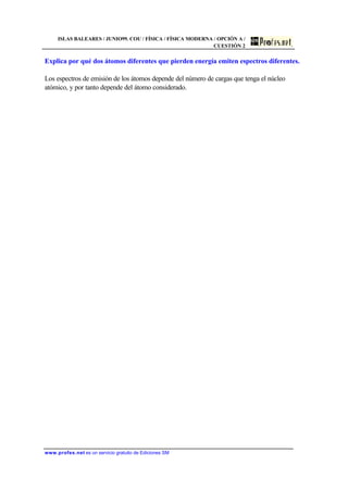 ISLAS BALEARES / JUNIO99. COU / FÍSICA / FÍSICA MODERNA / OPCIÓN A /
CUESTIÓN 2
www.profes.net es un servicio gratuito de Ediciones SM
Explica por qué dos átomos diferentes que pierden energía emiten espectros diferentes.
Los espectros de emisión de los átomos depende del número de cargas que tenga el núcleo
atómico, y por tanto depende del átomo considerado.
 