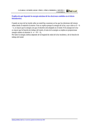 CANARIAS / JUNIO99. LOGSE / FÍSICA / FÍSICA MODERNA / OPCIÓN 1 /
CUESTIÓN 4
www.profes.net es un servicio gratuito de Ediciones SM
Explica de qué depende la energía máxima de los electrones emitidos en el efecto
fotoeléctrico.
Cuando un rayo de luz incide sobre un metal hay ocasiones en las que los electrones del mismo
saltan desde el material al exterior. Esto se explica porque la energía de la luz, cuyo valor es E = h
· ν, es mayor que la energía con que el electrón está atrapado en el metal. Si la energía de la luz
es mayor que la función de trabajo del metal, el resto de la energía se emplea en proporcionar
energía cinética al electrón: h · ν = W + Ek
Por tanto la energía cinética depende de la longitud de onda de la luz incidente y de la función de
trabajo del metal.
 