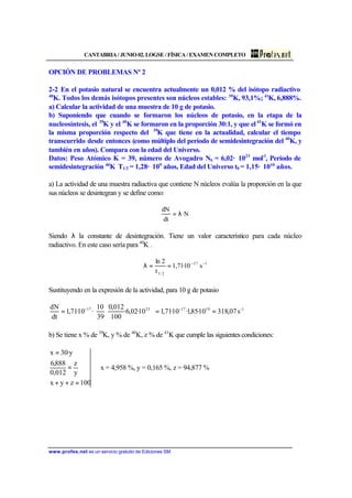 CANTABRIA / JUNIO 02. LOGSE / FÍSICA / EXAMEN COMPLETO
www.profes.net es un servicio gratuito de Ediciones SM
OPCIÓN DE PROBLEMAS Nº 2
2-2 En el potasio natural se encuentra actualmente un 0,012 % del isótopo radiactivo
40
K. Todos los demás isótopos presentes son núcleos estables: 39
K, 93,1%; 41
K, 6,888%.
a) Calcular la actividad de una muestra de 10 g de potasio.
b) Suponiendo que cuando se formaron los núcleos de potasio, en la etapa de la
nucleosíntesis, el 39
K y el 40
K se formaron en la proporción 30:1, y que el41
K se formó en
la misma proporción respecto del 39
K que tiene en la actualidad, calcular el tiempo
transcurrido desde entonces (como múltiplo del período de semidesintegración del 40
K, y
también en años). Compara con la edad del Universo.
Datos: Peso Atómico K = 39, número de Avogadro NA = 6,02· 1023
mol-1
, Período de
semidesintegración 40
K T1/2 = 1,28· 109
años, Edad del Universo t0 = 1,15· 1010
años.
a) La actividad de una muestra radiactiva que contiene N núcleos evalúa la proporción en la que
sus núcleos se desintegran y se define como:
N·
dt
dN
λ=
Siendo λ la constante de desintegración. Tiene un valor característico para cada núcleo
radiactivo. En este caso sería para 40
K .
117
2/1
s10·71,1
t
2ln −−
==λ
Sustituyendo en la expresión de la actividad, para 10 g de potasio
1-19172317
s07,31810·85,1·10·71,110·02,6·
100
012,0
39
10
·10·71,1
dt
dN
==





⋅= −−
b) Se tiene x % de 39
K, y % de 40
K, z % de 41
K que cumple las siguientescondiciones:
⇒
=++
=
=
100zyx
y
z
012,0
888,6
y·30x
x = 4,958 %, y = 0,165 %, z = 94,877 %
 