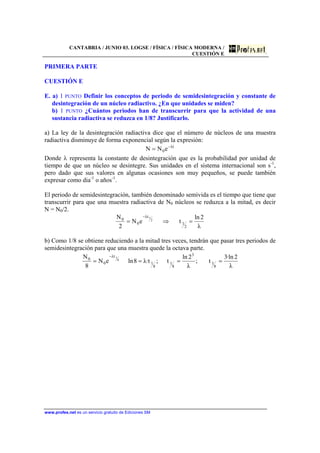 CANTABRIA / JUNIO 03. LOGSE / FÍSICA / FÍSICA MODERNA /
CUESTIÓN E
www.profes.net es un servicio gratuito de Ediciones SM
PRIMERA PARTE
CUESTIÓN E
E. a) 1 PUNTO Definir los conceptos de periodo de semidesintegración y constante de
desintegración de un núcleo radiactivo. ¿En que unidades se miden?
b) 1 PUNTO ¿Cuántos periodos han de transcurrir para que la actividad de una
sustancia radiactiva se reduzca en 1/8? Justificarlo.
a) La ley de la desintegración radiactiva dice que el número de núcleos de una muestra
radiactiva disminuye de forma exponencial según la expresión:
tλ
0eNN −
=
Donde λ representa la constante de desintegración que es la probabilidad por unidad de
tiempo de que un núcleo se desintegre. Sus unidades en el sistema internacional son s-1
,
pero dado que sus valores en algunas ocasiones son muy pequeños, se puede también
expresar como dia-1
o años-1
.
El periodo de semidesintegración, también denominado semivida es el tiempo que tiene que
transcurrir para que una muestra radiactiva de N0 núcleos se reduzca a la mitad, es decir
N = N0/2.
λ
2ln
teN
2
N
2
1
tλ
0
0 2
1
=⇒=
−
b) Como 1/8 se obtiene reduciendo a la mitad tres veces, tendrán que pasar tres periodos de
semidesintegración para que una muestra quede la octava parte.
λ
2·ln3
t;
λ
2ln
t;t·λ8lneN
8
N
8
1
3
8
1
8
1
tλ
0
0 8
1
====
−
 
