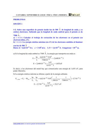 CANTABRIA / SEPTIEMBRE 03. LOGSE / FÍSICA / FÍSICA MODERNA
www.profes.net es un servicio gratuito de Ediciones SM
PROBLEMAS
OPCIÓN 1
1-2. Sobre una superficie de potasio incide luz de 500
o
A de longitud de onda, y se
emiten electrones. Sabiendo que la longitud de onda umbral para el potasio es de
7500
o
A ,
a) 1 PUNTO Calcular el trabajo de extracción de los electrones en el potasio (en
electronvoltios, eV).
b) 1 PUNTO La energía cinética máxima (en eV) de los electrones emitidos al iluminar
con luz de 500
o
A
Datos: h = 6,62·10-34
J·s; c = 3·108
m/s; 1 eV = 1,6·10-19
J; 1Angstrom = 10-10
m.
a) Si la longitud de onda umbral es 7500
o
A , la energía que transporta esa onda es:
eV655,1
J10·6,1
eV1
·J10·648,2E
J10·648,2
10·7500
10·3·10·62,6
λ
hc
E
19
19
19
10
834
==
===
−
−
−
−
−
Es decir, a los electrones del metal hay que comunicarles una energía de 1,655 eV, para
poder liberarlos.
b) La energía cinética máxima se obtiene a partir de la energía sobrante.
eV17,23
J10·6,1
eV1
·J10·7,3E
J10·7,3
10·7500
1
10·500
1
10·3·10·62,6
λ
hc
λ
hc
WEE
19
18
18
1010
834
0i
extimax,c
==
=





−=−=−=
−
−
−
−−
−
 