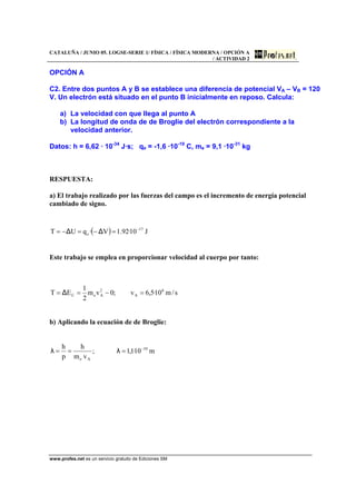 CATALUÑA / JUNIO 05. LOGSE-SERIE 1/ FÍSICA / FÍSICA MODERNA / OPCIÓN A
/ ACTIVIDAD 2
www.profes.net es un servicio gratuito de Ediciones SM
OPCIÓN A
C2. Entre dos puntos A y B se establece una diferencia de potencial VA – VB = 120
V. Un electrón está situado en el punto B inicialmente en reposo. Calcula:
a) La velocidad con que llega al punto A
b) La longitud de onda de de Broglie del electrón correspondiente a la
velocidad anterior.
Datos: h = 6,62 · 10-34
J·s; qe = -1,6 ·10-19
C, me = 9,1 ·10-31
kg
RESPUESTA:
a) El trabajo realizado por las fuerzas del campo es el incremento de energía potencial
cambiado de signo.
( ) J10·92.1V·qUT 17
e
−
=−=−= ∆∆
Este trabajo se emplea en proporcionar velocidad al cuerpo por tanto:
s/m10·5,6v;0vm
2
1
ET 6
A
2
AeC =−== ∆
b) Aplicando la ecuación de de Broglie:
m10·1,1;
vm
h
p
h 10
Ae
−
=== λλ
 