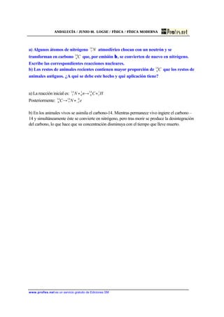 ANDALUCÍA / JUNIO 01. LOGSE / FÍSICA / FÍSICA MODERNA
www.profes.net es un servicio gratuito de Ediciones SM
a) Algunos átomos de nitrógeno N14
7 atmosférico chocan con un neutrón y se
transforman en carbono C14
6 que, por emisión β, se convierten de nuevo en nitrógeno.
Escribe las correspondientes reacciones nucleares.
b) Los restos de animales recientes contienen mayor proporción de C14
6 que los restos de
animales antiguos. ¿A qué se debe este hecho y qué aplicación tiene?
a) La reacción inicial es: HCnN 1
1
14
6
1
0
14
7 +→+
Posteriormente: eNC 0
1
14
7
14
6 −+→
b) En los animales vivos se asimila el carbono-14. Mientras permanece vivo ingiere el carbono –
14 y simultáneamente éste se convierte en nitrógeno, pero tras morir se produce la desintegración
del carbono, lo que hace que su concentración disminuya con el tiempo que lleve muerto.
 